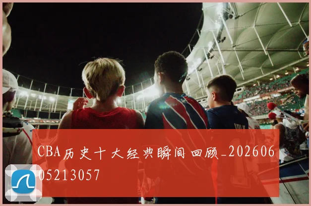 CBA历史十大经典瞬间回顾_20260605213057